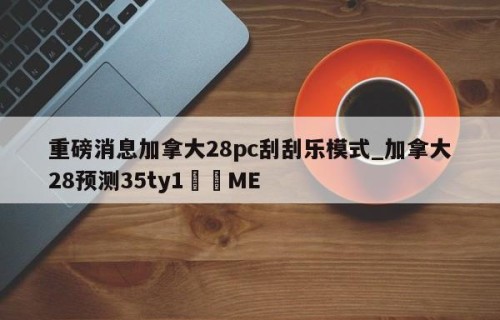重磅消息加拿大28pc刮刮乐模式_加拿大28预测35ty1﻿•ME