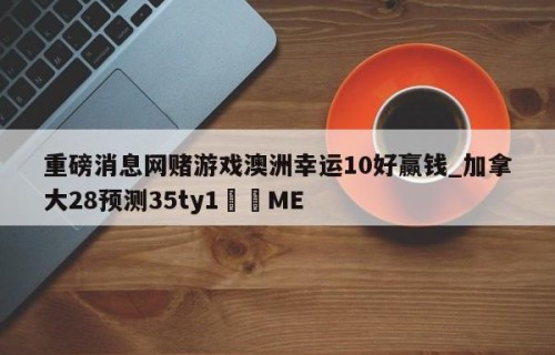 重磅消息网赌游戏澳洲幸运10好赢钱_加拿大28预测35ty1﻿•ME