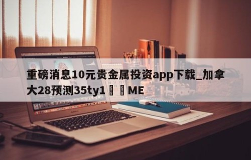 重磅消息10元贵金属投资app下载_加拿大28预测35ty1﻿•ME